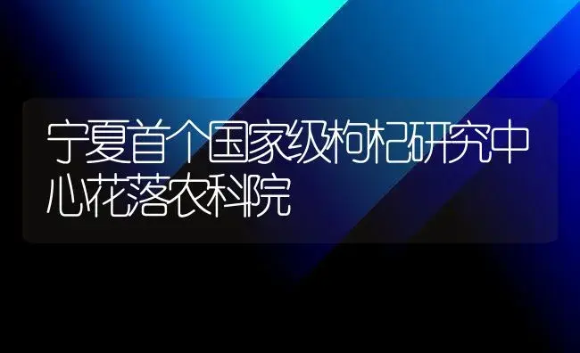 宁夏首个国家级枸杞研究中心花落农科院 | 植物百科