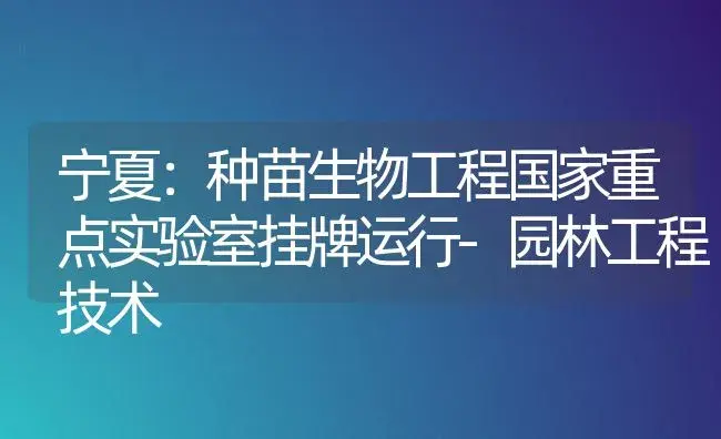 宁夏：种苗生物工程国家重点实验室挂牌运行-园林工程技术 | 植物科普