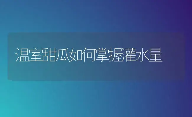 温室甜瓜如何掌握灌水量 | 植物科普