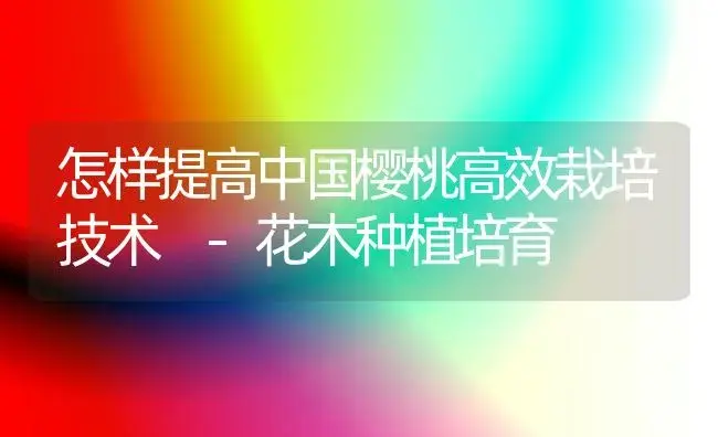 怎样提高中国樱桃高效栽培技术 -花木种植培育 | 植物科普