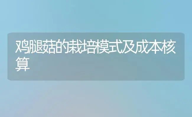 鸡腿菇的栽培模式及成本核算 | 植物科普