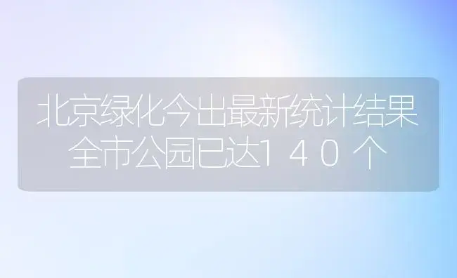 北京绿化今出最新统计结果 全市公园已达140个 | 植物科普