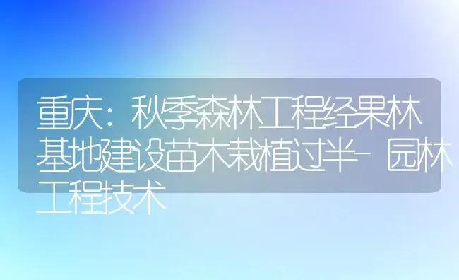 重庆：秋季森林工程经果林基地建设苗木栽植过半-园林工程技术 | 植物百科