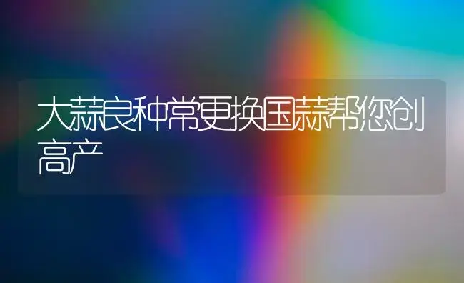 大蒜良种常更换国蒜帮您创高产 | 植物科普