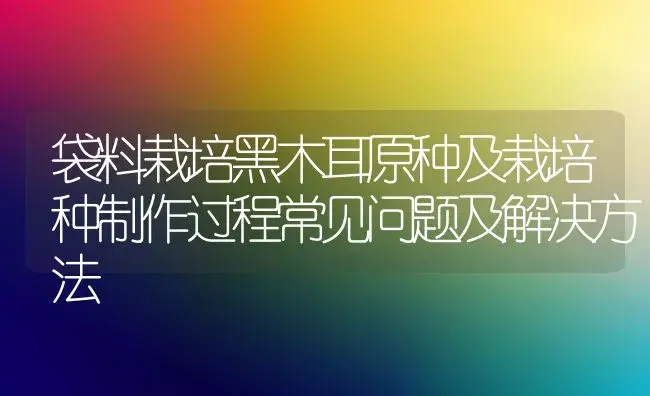 袋料栽培黑木耳原种及栽培种制作过程常见问题及解决方法 | 植物科普