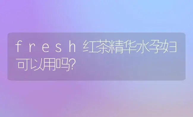 fresh红茶精华水孕妇可以用吗？ | 植物问答