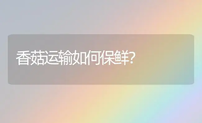 香菇运输如何保鲜？ | 植物科普