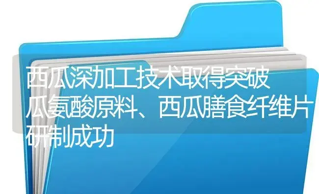 西瓜深加工技术取得突破　瓜氨酸原料、西瓜膳食纤维片研制成功 | 植物百科